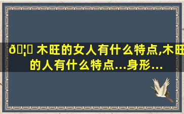 🦊 木旺的女人有什么特点,木旺的人有什么特点...身形...小...